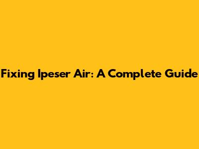 Fixing Ipeser Air: A Complete Guide