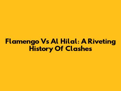 Flamengo Vs Al Hilal: A Riveting History Of Clashes