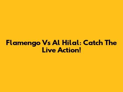 Flamengo Vs Al Hilal: Catch The Live Action!