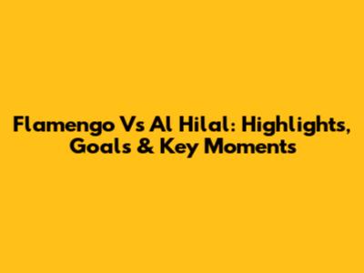Flamengo Vs Al Hilal: Highlights, Goals & Key Moments
