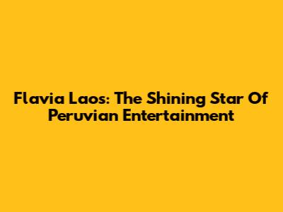 Flavia Laos: The Shining Star Of Peruvian Entertainment