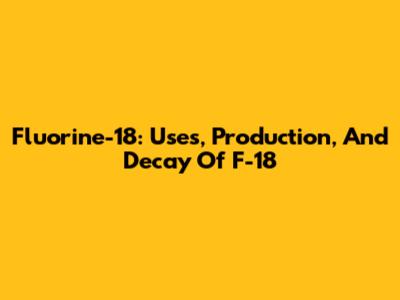 Fluorine-18: Uses, Production, And Decay Of F-18