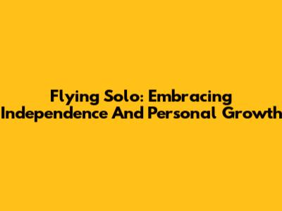 Flying Solo: Embracing Independence And Personal Growth