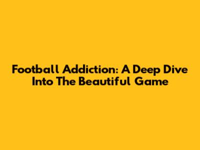 Football Addiction: A Deep Dive Into The Beautiful Game