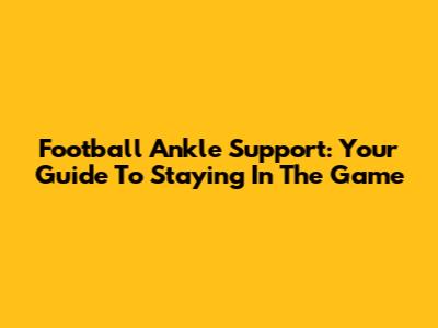Football Ankle Support: Your Guide To Staying In The Game