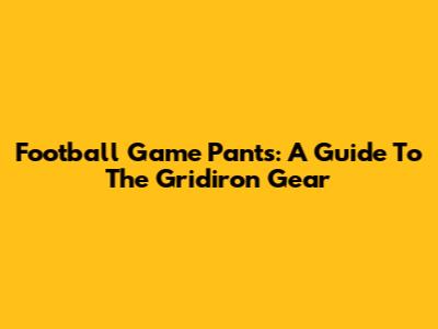 Football Game Pants: A Guide To The Gridiron Gear
