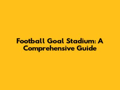 Football Goal Stadium: A Comprehensive Guide