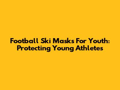Football Ski Masks For Youth: Protecting Young Athletes