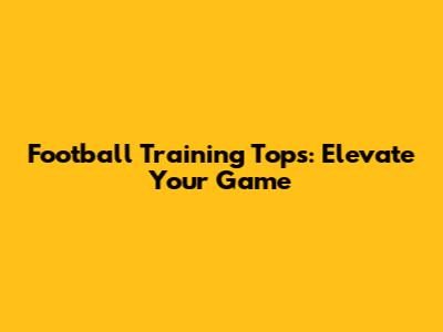 Football Training Tops: Elevate Your Game