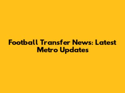 Football Transfer News: Latest Metro Updates