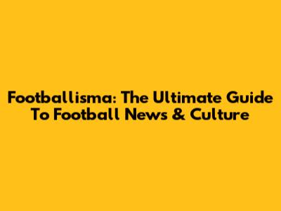 Footballisma: The Ultimate Guide To Football News & Culture