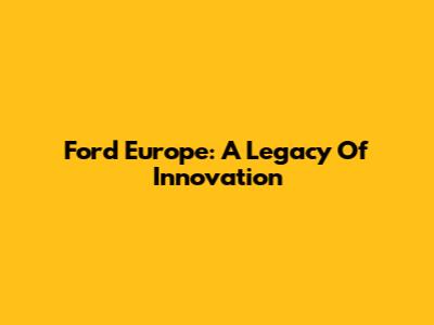Ford Europe: A Legacy Of Innovation