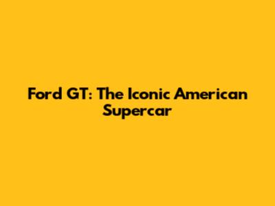 Ford GT: The Iconic American Supercar