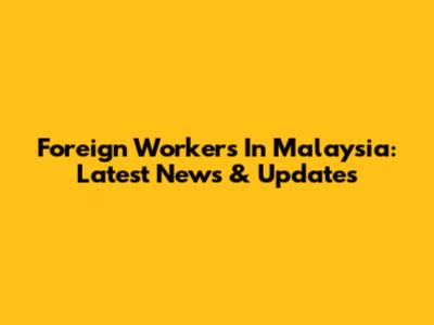 Foreign Workers In Malaysia: Latest News & Updates