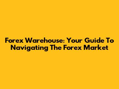 Forex Warehouse: Your Guide To Navigating The Forex Market