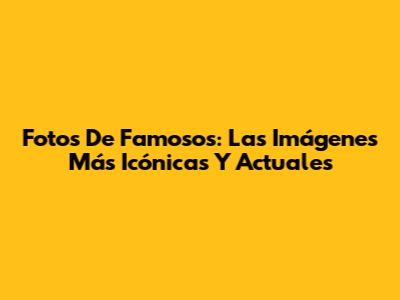 Fotos De Famosos: Las Imágenes Más Icónicas Y Actuales