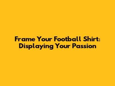 Frame Your Football Shirt: Displaying Your Passion