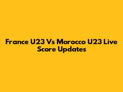 France U23 Vs Morocco U23 Live Score Updates