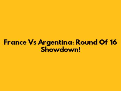 France Vs Argentina: Round Of 16 Showdown!