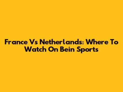 France Vs Netherlands: Where To Watch On Bein Sports