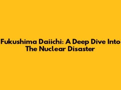 Fukushima Daiichi: A Deep Dive Into The Nuclear Disaster