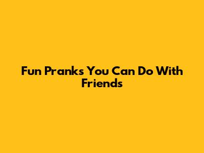 Fun Pranks You Can Do With Friends