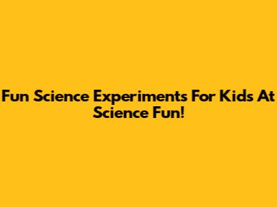 Fun Science Experiments For Kids At Science Fun!
