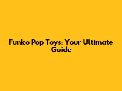 Funko Pop Toys: Your Ultimate Guide