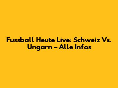Fussball Heute Live: Schweiz Vs. Ungarn – Alle Infos
