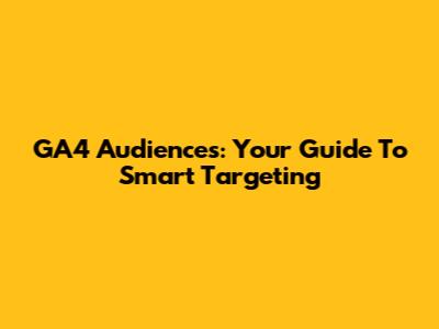 GA4 Audiences: Your Guide To Smart Targeting