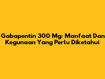 Gabapentin 300 Mg: Manfaat Dan Kegunaan Yang Perlu Diketahui