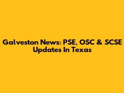 Galveston News: PSE, OSC & SCSE Updates In Texas