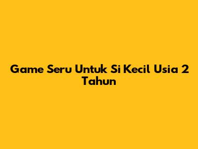 Game Seru Untuk Si Kecil Usia 2 Tahun