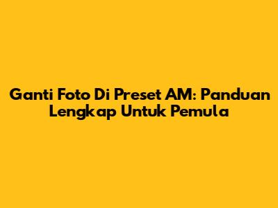 Ganti Foto Di Preset AM: Panduan Lengkap Untuk Pemula
