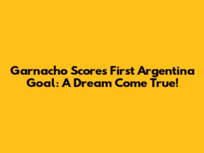 Garnacho Scores First Argentina Goal: A Dream Come True!