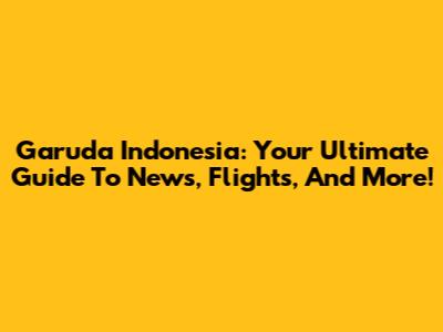Garuda Indonesia: Your Ultimate Guide To News, Flights, And More!