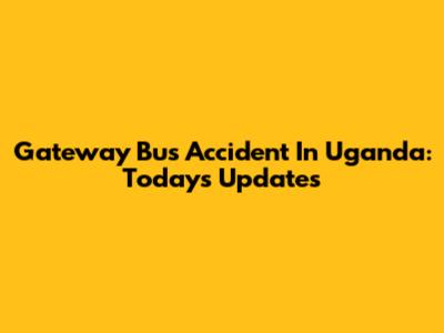 Gateway Bus Accident In Uganda: Today's Updates