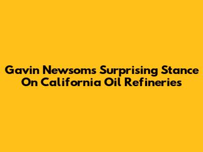 Gavin Newsom's Surprising Stance On California Oil Refineries