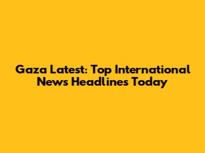 Gaza Latest: Top International News Headlines Today