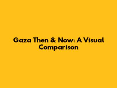 Gaza Then & Now: A Visual Comparison