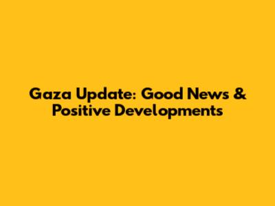 Gaza Update: Good News & Positive Developments