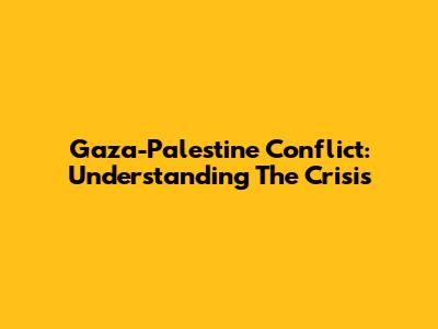 Gaza-Palestine Conflict: Understanding The Crisis