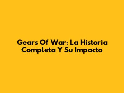 Gears Of War: La Historia Completa Y Su Impacto