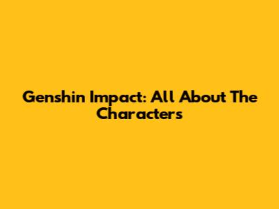 Genshin Impact: All About The Characters