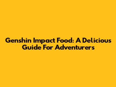 Genshin Impact Food: A Delicious Guide For Adventurers