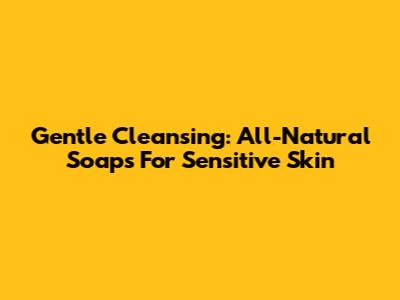 Gentle Cleansing: All-Natural Soaps For Sensitive Skin