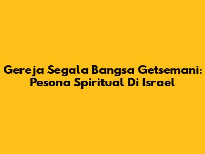Gereja Segala Bangsa Getsemani: Pesona Spiritual Di Israel