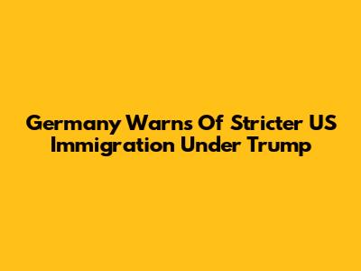 Germany Warns Of Stricter US Immigration Under Trump