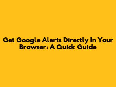 Get Google Alerts Directly In Your Browser: A Quick Guide