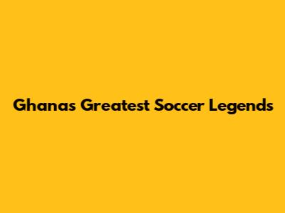 Ghana's Greatest Soccer Legends
